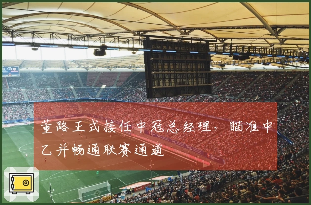 董路正式接任中冠总经理，瞄准中乙并畅通联赛通道