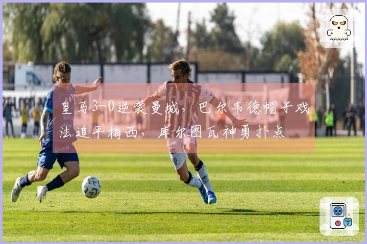 皇马3-0逆袭曼城，巴尔韦德帽子戏法追平梅西，库尔图瓦神勇扑点