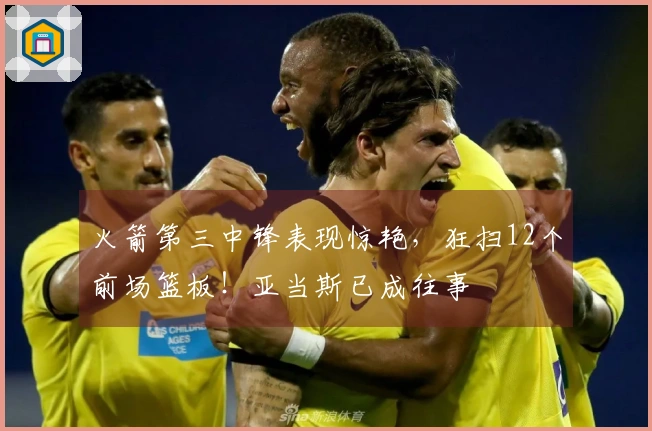 火箭第三中锋表现惊艳，狂扫12个前场篮板！亚当斯已成往事