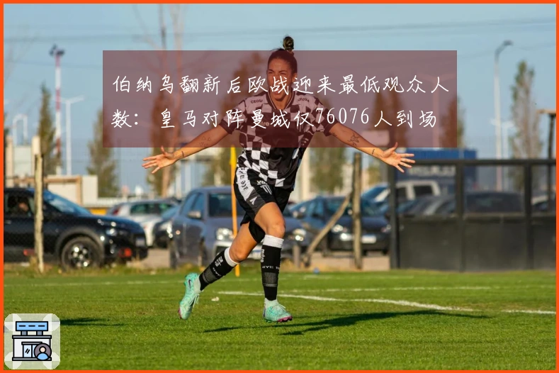 伯纳乌翻新后欧战迎来最低观众人数：皇马对阵曼城仅76076人到场