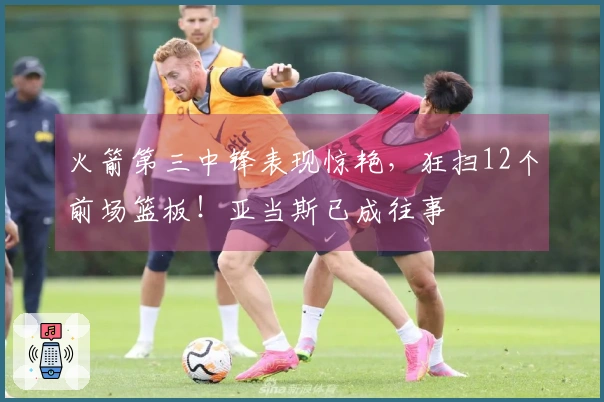 火箭第三中锋表现惊艳，狂扫12个前场篮板！亚当斯已成往事