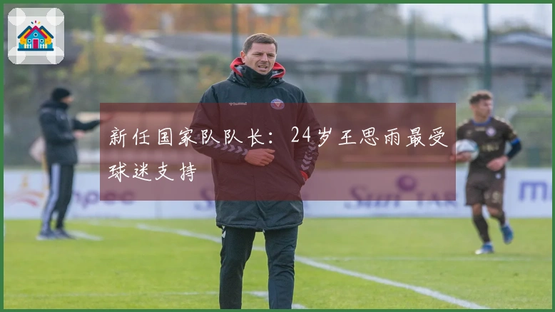 新任国家队队长：24岁王思雨最受球迷支持