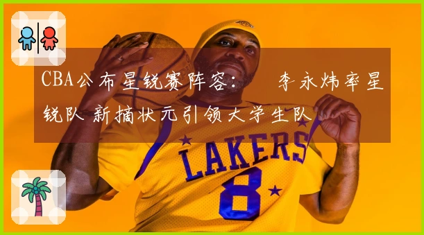 CBA公布星锐赛阵容：偰李永炜率星锐队 新摘状元引领大学生队