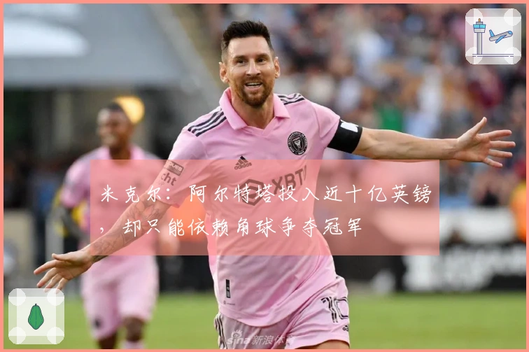 米克尔：阿尔特塔投入近十亿英镑，却只能依赖角球争夺冠军