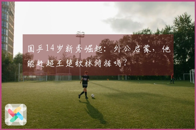 国乒14岁新秀崛起：外公启蒙，他能赶超王楚钦林诗栋吗？