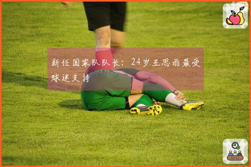 新任国家队队长：24岁王思雨最受球迷支持