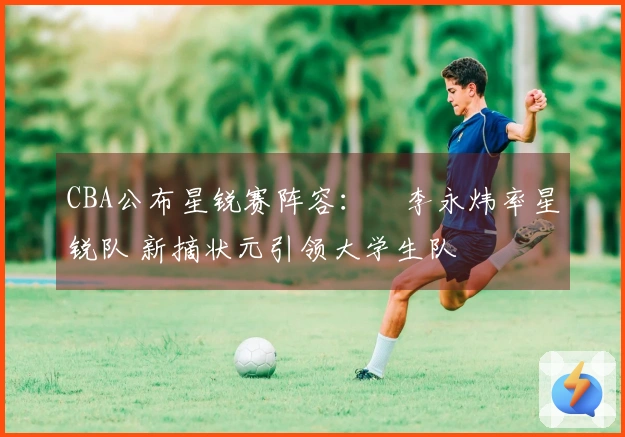 CBA公布星锐赛阵容：偰李永炜率星锐队 新摘状元引领大学生队